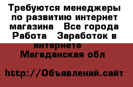Требуются менеджеры по развитию интернет-магазина - Все города Работа » Заработок в интернете   . Магаданская обл.